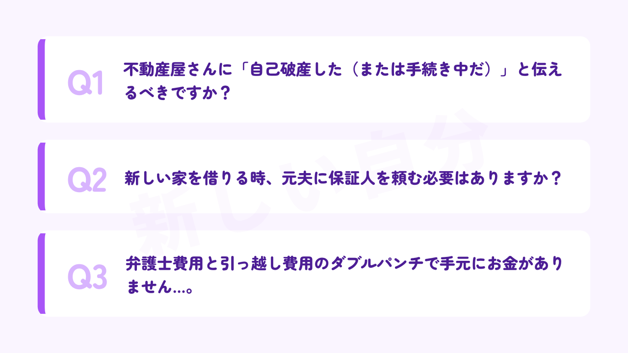 シンママの自己破産と賃貸（引っ越し）に関するよくある質問。不動産屋に自己破産の事実を伝えるべきか、新しい家を借りる際に元夫の保証人が必要か、弁護士費用と引っ越し費用でお金がない場合の対処法についてのQ&A。